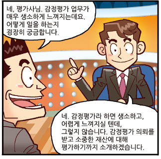진행자: 네, 평가사님. 감정평가 업무가 매우 생소하게 느껴지는데요. 어떻게 일을 하는지 굉장히 궁금합니다., 평가사: 네. 감정평가라 하면 생소하고, 어렵게 느껴지실 텐데, 그렇지 않습니다. 감정평가 의뢰를 받고 소중한 재산에 대해 평가하기까지 소개하겠습니다.