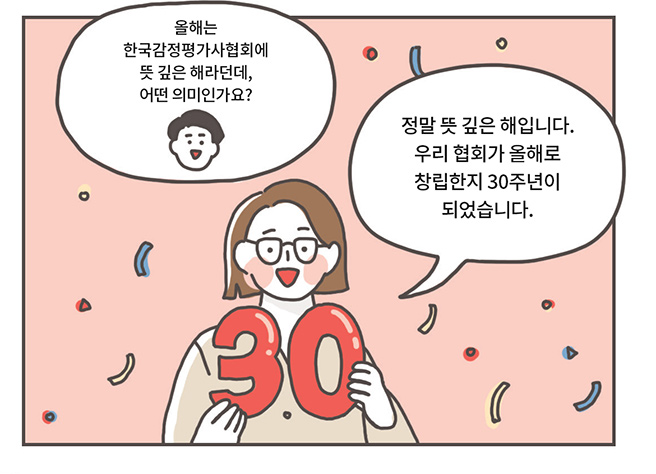 리포터: 올해는 한국감정평가사협회에 뜻 깊은 해라던데, 어떤 의미인가요?, 관계자: 정말 뜻 깊은 해입니다. 우리 협회가 올해로 창립한지 30주년이 되었습니다.