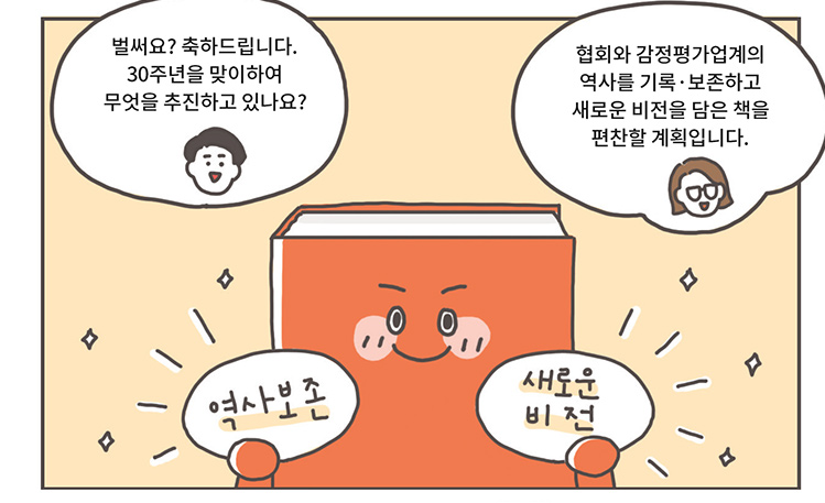 리포터: 벌써요? 축하드립니다. 30주년을 맞이하여 무엇을 추진하고 있나요?, 관계자: 협회와 감정평가업계의 역사를 기록·보존하고 새로운 비전을 담은 책을 편찬할 계획입니다. [역사보존 새로운 비전]