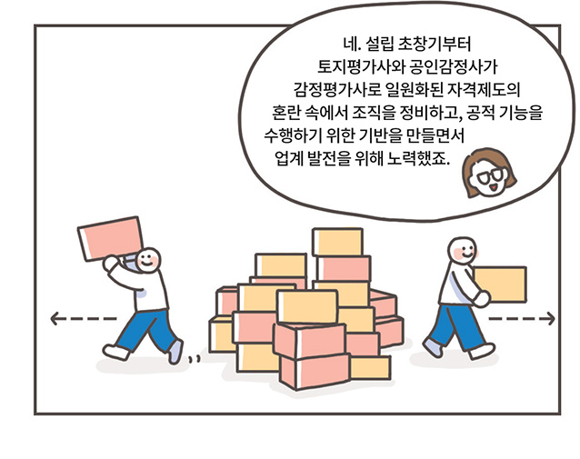 관계자: 네. 설립 초창기부터 토지평가사와 공인감정사가 감정평가사로 일원화된 자격제도의 혼란 속에서 조직을 정비하고, 공적 기능을 수행하기 위한 기반을 만들면서 업계 발전을 위해 노력했죠.