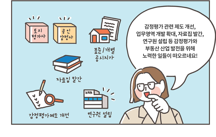 관계자: 감정평가 관련 제도 개선, 업무영역 개발 확대, 자료집 발간, 연구원 설립 등 감정평가와 부동산 산업 발전을 위해 노력한 일들이 떠오르네요! [토지평가사, 공인감정사, 표준/개별 공시지사, 자료집 발간, 감정평가제도 개선, 연구원 설립]