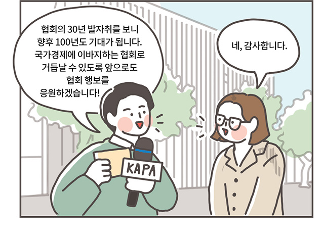 리포터: 협회의 30년 발자취를 보니 향후 100년도 기대가 됩니다. 국가경제에 이바지하는 협회로 거듭날 수 있도록 앞으로도 협회 행보를 응원하겠습니다!, 관계자: 네, 감사합니다.