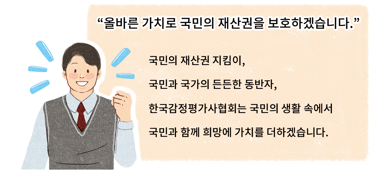 “올바른 가치로 국민의 재산권을 보호하겠습니다.” 국민의 재산권 지킴이, 국민과 국가의 든든한 동반자, 한국감정평가사협회는 국민의 생활 숙에서 국민과 함게 희망에 가치를 더하겠습니다.