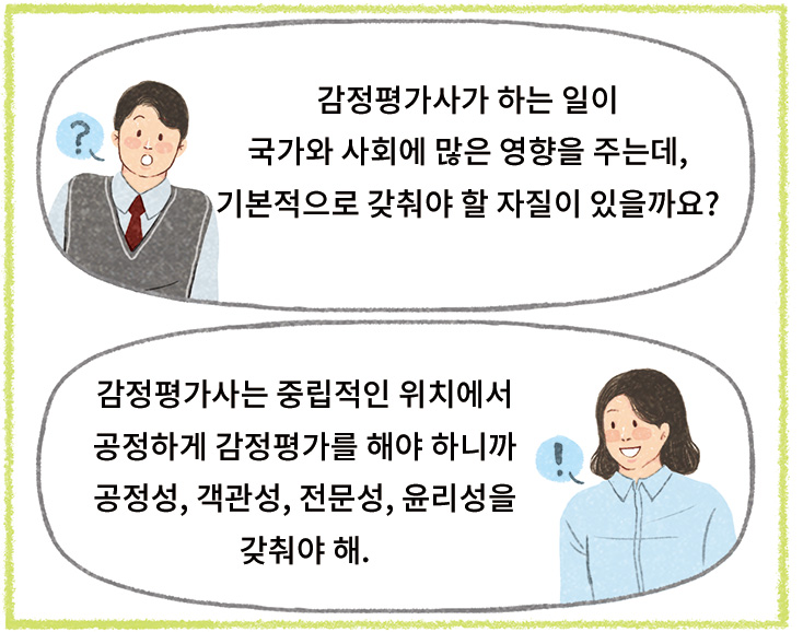 서용: 감정평가사가 하는 일이 국가와 사회에 많은 영향을 주는데, 기본적으로 갖춰야 할 자질이 있을까요?> 선생님: 감정평가사는 중립적인 위치에서 공정하게 감정평가를 해야 하니까 공정성, 객관성, 전문성, 윤리성을 갖춰야 해.