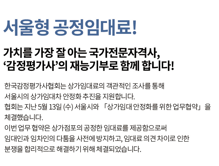 서울형 공정임대료! 가치를 가장 잘 아는 국가전문자격사, ‘감정평가사’의 재능기부로 함께 합니다! 한국감정평가사협회는 상가임대료의 객관적인 조사를 통해 서울시의 상가임대차 안정화 추진을 지원합니다. 협회는 지난 5월 13일 (수) 서울시와 「상가임대 안정화를 위한 업무협약」을 체결했습니다. 이번 업무 협약은 상가점포의 공정한 임대료를 제공함으로써 임대인과 임차인의 다툼을 사전에 방지하고, 임대료 의견 차이로 인한 분쟁을 합리적으로 해결하기 위해 체결되었습니다.