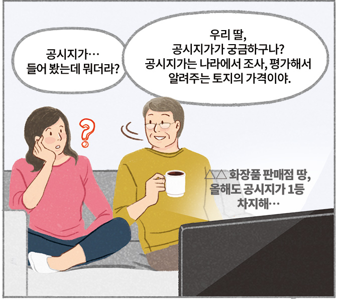 딸 : 공시지가…들어 봤는데 뭐더라? 아빠 : 우리 딸, 공시지가가 궁금하구나? 공시지가는 나라에서 조사, 평가해서 알려주는 토지의 가격이야. △△ 화장품 판매점 땅, 올해도 공시지가 1등 차지해…