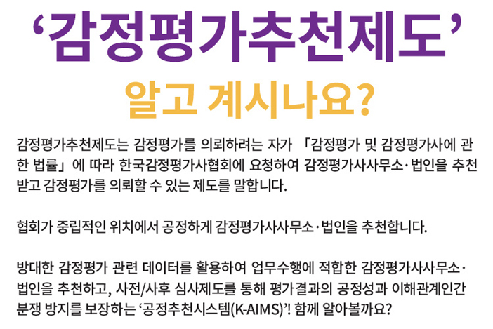 ‘감정평가추천제도’ 알고 계시나요? 감정평가추천제도는 감정평가를 의뢰하려는 자가 「감정평가 및 감정평가사에 관한 법률」에 따라 한국감정평가사협회에 요청하여 감정평가사사무소·법인을 추천받고 감정평가를 의뢰할 수 있는 제도를 말합니다. 협회가 중립적인 위치에서 공정하게 감정평가사사무소·법인을 추천합니다. 방대한 감정평가 관련 데이터를 활용하여 업무수행에 적합한 감정평가사사무소· 법인을 추천하고, 사전/사후 심사제도를 통해 평가결과의 공정성과 이해관계인간 분쟁 방지를 보장하는 ‘공정추천시스템(K-AIMS)’! 함께 알아볼까요?